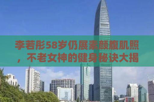 李若彤58岁仍展素颜腹肌照，不老女神的健身秘诀大揭秘