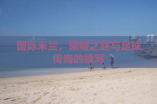 国际米兰，荣耀之路与足球传奇的续写