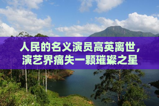 人民的名义演员高英离世，演艺界痛失一颗璀璨之星