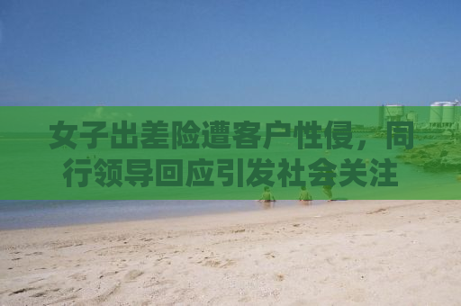 女子出差险遭客户性侵，同行领导回应引发社会关注