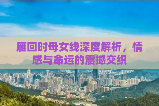 雁回时母女线深度解析，情感与命运的震撼交织