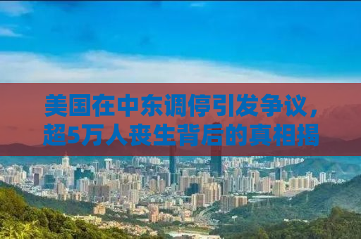 美国在中东调停引发争议，超5万人丧生背后的真相揭秘