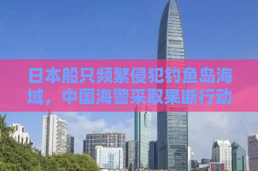 日本船只频繁侵犯钓鱼岛海域，中国海警采取果断行动