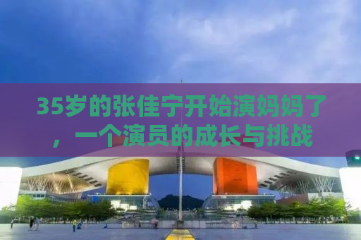 35岁的张佳宁开始演妈妈了，一个演员的成长与挑战