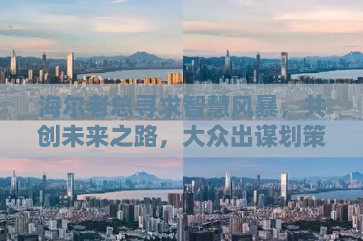 海尔老总寻求智慧风暴，共创未来之路，大众出谋划策时刻！