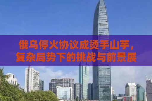 俄乌停火协议成烫手山芋，复杂局势下的挑战与前景展望