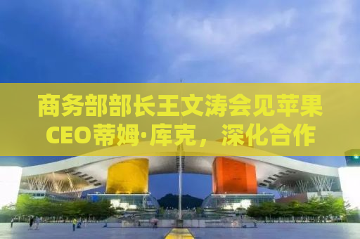 商务部部长王文涛会见苹果CEO蒂姆·库克，深化合作，共谋数字经济发展新篇章