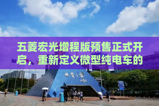 五菱宏光增程版预售正式开启，重新定义微型纯电车的未来