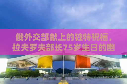 俄外交部献上的独特祝福，拉夫罗夫部长75岁生日的幽默配图盛宴