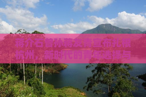蒋介石曾孙蒋友青宣布扎根杭州，新时代的青年选择与历史传承