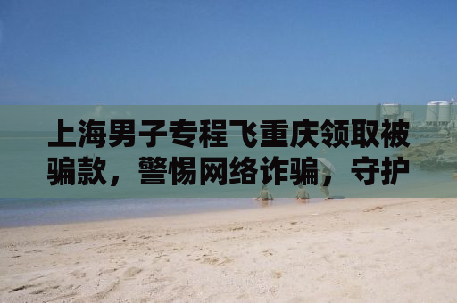 上海男子专程飞重庆领取被骗款，警惕网络诈骗，守护财产安全