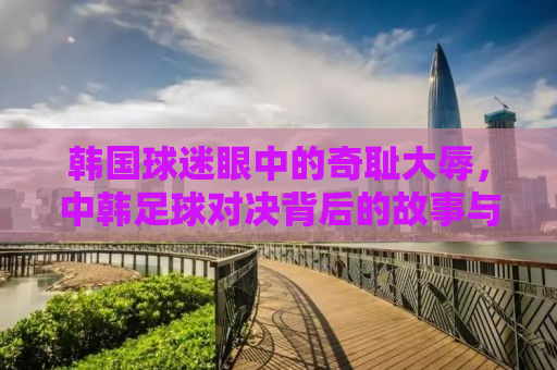 韩国球迷眼中的奇耻大辱，中韩足球对决背后的故事与思考