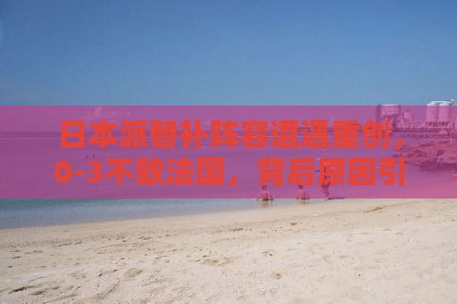日本派替补阵容遭遇重创，0-3不敌法国，背后原因引人深思