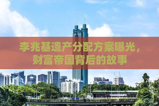 李兆基遗产分配方案曝光，财富帝国背后的故事