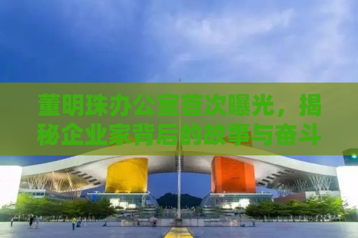 董明珠办公室首次曝光，揭秘企业家背后的故事与奋斗历程