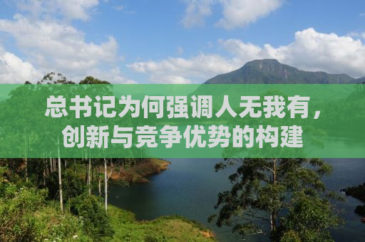 总书记为何强调人无我有，创新与竞争优势的构建