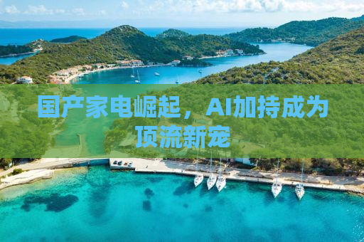 国产家电崛起，AI加持成为顶流新宠