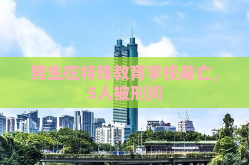 男生在特殊教育学校身亡，5人被刑拘