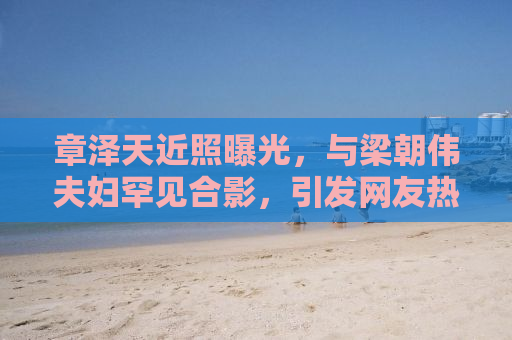 章泽天近照曝光，与梁朝伟夫妇罕见合影，引发网友热议
