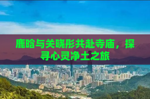 鹿晗与关晓彤共赴寺庙，探寻心灵净土之旅