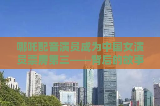 哪吒配音演员成为中国女演员票房第三——背后的故事与启示