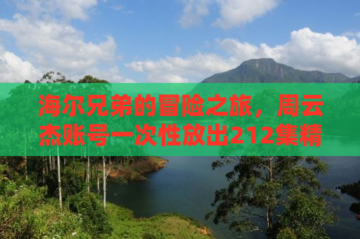 海尔兄弟的冒险之旅，周云杰账号一次性放出212集精彩回顾