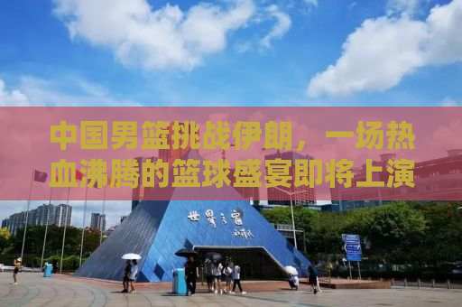中国男篮挑战伊朗，一场热血沸腾的篮球盛宴即将上演！