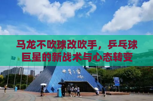 马龙不吹球改吹手，乒乓球巨星的新战术与心态转变