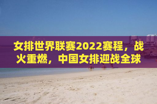 女排世界联赛2022赛程，战火重燃，中国女排迎战全球劲敌