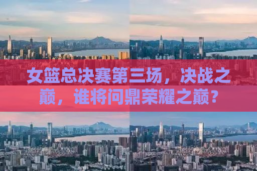 女篮总决赛第三场，决战之巅，谁将问鼎荣耀之巅？