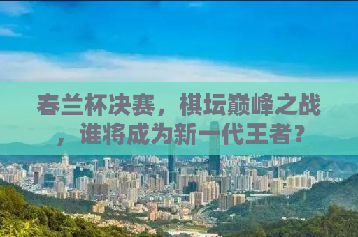 春兰杯决赛，棋坛巅峰之战，谁将成为新一代王者？