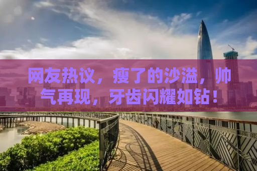 网友热议，瘦了的沙溢，帅气再现，牙齿闪耀如钻！