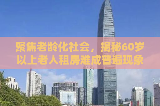 聚焦老龄化社会，揭秘60岁以上老人租房难成普遍现象的深层原因与解决方案