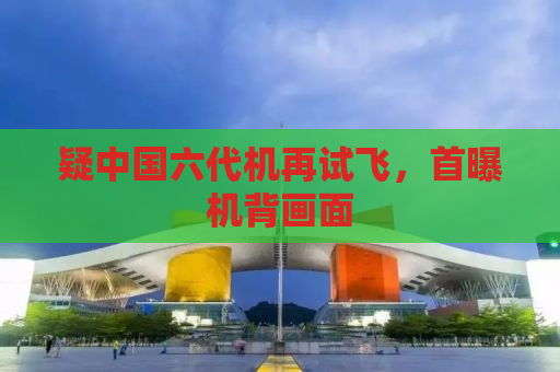 疑中国六代机再试飞，首曝机背画面