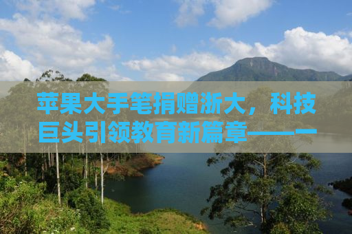 苹果大手笔捐赠浙大，科技巨头引领教育新篇章——一场价值三千万元的科技教育投资