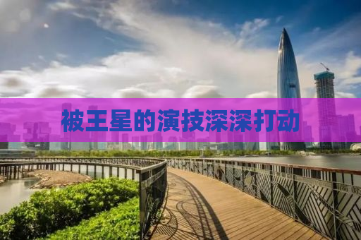 被王星的演技深深打动