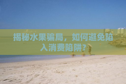 揭秘水果骗局，如何避免陷入消费陷阱？
