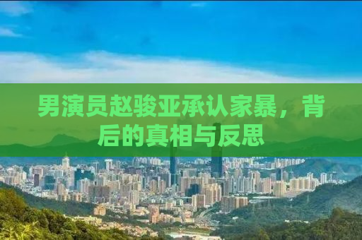 男演员赵骏亚承认家暴，背后的真相与反思