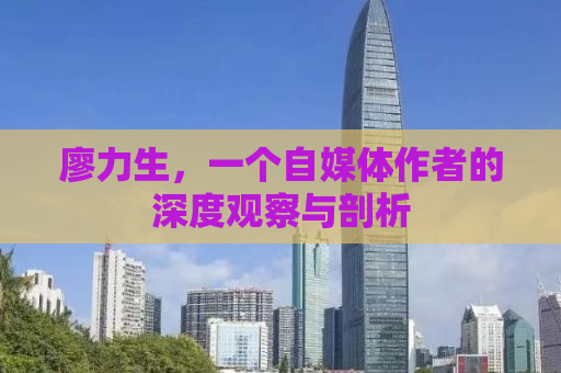 廖力生，一个自媒体作者的深度观察与剖析