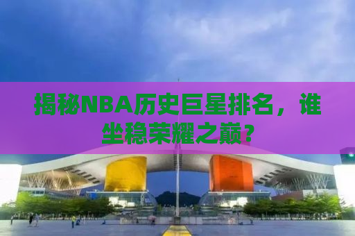 揭秘NBA历史巨星排名，谁坐稳荣耀之巅？