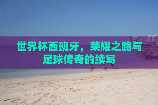 世界杯西班牙，荣耀之路与足球传奇的续写