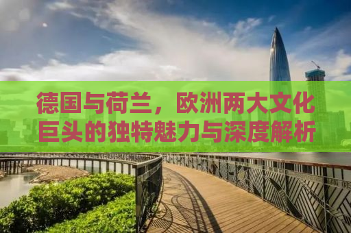 德国与荷兰，欧洲两大文化巨头的独特魅力与深度解析