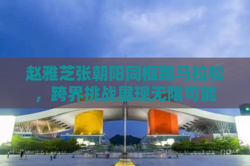 赵雅芝张朝阳同框跑马拉松，跨界挑战展现无限可能