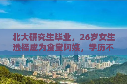 北大研究生毕业，26岁女生选择成为食堂阿姨，学历不是终点，选择人生路径的勇气更值得称赞