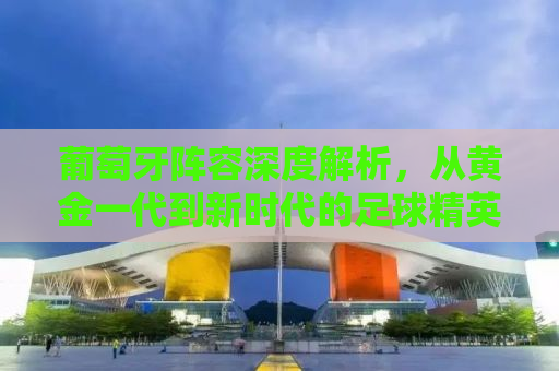 葡萄牙阵容深度解析，从黄金一代到新时代的足球精英