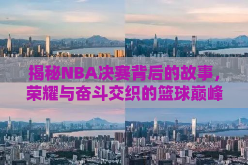 揭秘NBA决赛背后的故事，荣耀与奋斗交织的篮球巅峰之战