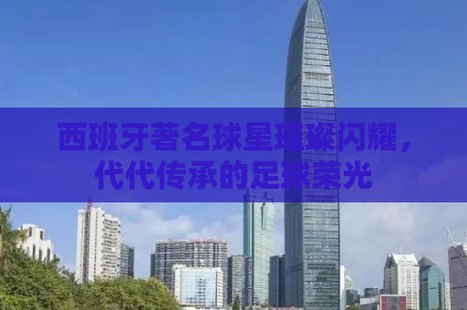 西班牙著名球星璀璨闪耀，代代传承的足球荣光