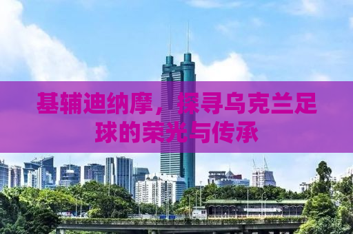 基辅迪纳摩，探寻乌克兰足球的荣光与传承