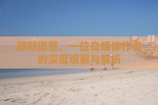 穆斯塔菲，一位自媒体作者的深度观察与解析