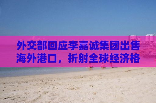外交部回应李嘉诚集团出售海外港口，折射全球经济格局变化与商业策略调整